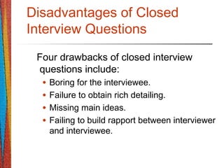 Disadvantages of Closed
Interview Questions
Four drawbacks of closed interview
questions include:
• Boring for the interviewee.
• Failure to obtain rich detailing.
• Missing main ideas.
• Failing to build rapport between interviewer
and interviewee.
 