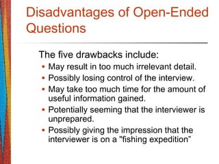 Disadvantages of Open-Ended
Questions
The five drawbacks include:
• May result in too much irrelevant detail.
• Possibly losing control of the interview.
• May take too much time for the amount of
useful information gained.
• Potentially seeming that the interviewer is
unprepared.
• Possibly giving the impression that the
interviewer is on a "fishing expedition”
 
