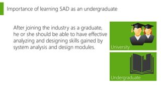 Importance of learning SAD as an undergraduate 
University 
Undergraduate 
After joining the industry as a graduate, 
he or she should be able to have effective 
analyzing and designing skills gained by 
system analysis and design modules. 
 