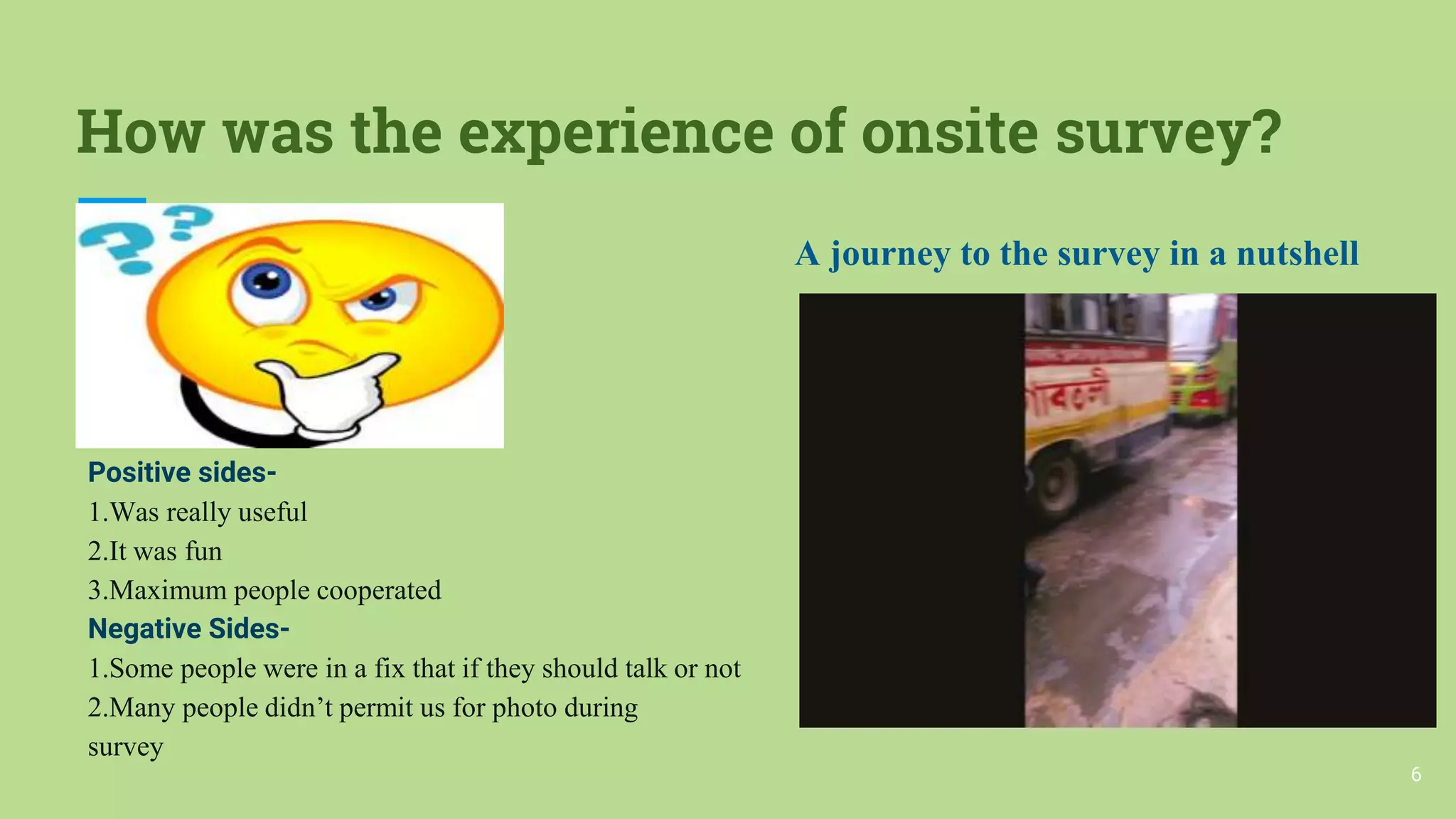 How was the experience of onsite survey?
Positive sides-
1.Was really useful
2.It was fun
3.Maximum people cooperated
Negative Sides-
1.Some people were in a fix that if they should talk or not
2.Many people didn’t permit us for photo during
survey
A journey to the survey in a nutshell
6
 