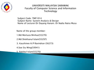 Subject Code: TMF1014
Subject Name: System Analysis & Design
Name of Lecturer:Dr Dayang Hanani. Dr Nadia Natra Musa
UNIVERSITI MALAYSIA SARAWAK
Faculty of Computer Science and Information
Technology
Name of the group member:
1.Md Mortuza Minhaz(55270)
2.Md Shekhanul Islam(55297)
3. Kaushinee A/P Ravindran (56273)
4.Soo Siu Ming(59941)
5. Rakibul Islam(55276)
 