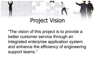 Project Vision
“The vision of this project is to provide a
better customer service through an
integrated enterprise application system
and enhance the efficiency of engineering
support teams.”
 