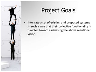 Project Goals
• integrate a set of existing and proposed systems
  in such a way that their collective functionality is
  directed towards achieving the above mentioned
  vision.
 