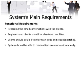 System’s Main Requirements
Functional Requirements
• Recording the email conversations with the clients.

• Engineers and clients should be able to access SLAs.

• Clients should be able to inform an issue and request patches.

• System should be able to create client accounts automatically.
 