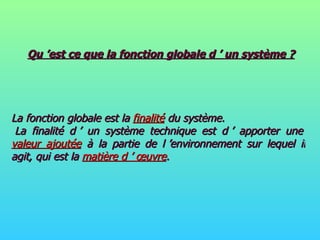 Qu ’est ce que la fonction globale d ’ un système ? La fonction globale est la  finalité  du système.  La finalité d ’ un système technique est d ’ apporter une  valeur ajoutée  à la partie de l ’environnement sur lequel il agit, qui est la  matière d ’ œuvre . 