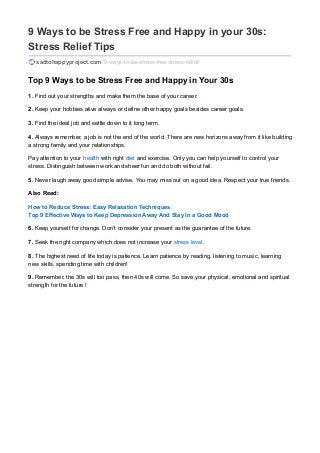 9 Ways to be Stress Free and Happy in your 30s:
Stress Relief Tips
sadtohappyproject.com /9-ways-to-be-stress-free-stress-relief/
Top 9 Ways to be Stress Free and Happy in Your 30s
1. Find out your strengths and make them the base of your career.
2. Keep your hobbies alive always or define other happy goals besides career goals.
3. Find the ideal job and settle down to it long term.
4. Always remember, a job is not the end of the world. There are new horizons away from it like building
a strong family and your relationships.
Pay attention to your health with right diet and exercise. Only you can help yourself to control your
stress. Distinguish between work and sheer fun and do both without fail.
5. Never laugh away good simple advise. You may miss out on a good idea. Respect your true friends.
Also Read:
How to Reduce Stress: Easy Relaxation Techniques
Top 9 Effective Ways to Keep Depression Away And Stay In a Good Mood
6. Keep yourself for change. Don’t consider your present as the guarantee of the future.
7. Seek the right company which does not increase your stress level.
8. The highest need of life today is patience. Learn patience by reading, listening to music, learning
new skills, spending time with children!
9. Remember, the 30s will too pass, then 40s will come. So save your physical, emotional and spiritual
strength for the future !
 