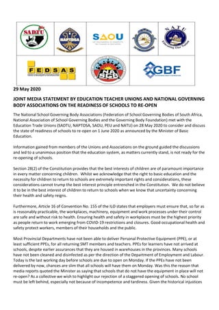29 May 2020
JOINT MEDIA STATEMENT BY EDUCATION TEACHER UNIONS AND NATIONAL GOVERNING
BODY ASSOCIATIONS ON THE READINESS OF SCHOOLS TO RE-OPEN
The National School Governing Body Associations (Federation of School Governing Bodies of South Africa,
National Association of School Governing Bodies and the Governing Body Foundation) met with the
Education Trade Unions (SADTU, NAPTOSA, SAOU, PEU and NATU) on 28 May 2020 to consider and discuss
the state of readiness of schools to re-open on 1 June 2020 as announced by the Minister of Basic
Education.
Information gained from members of the Unions and Associations on the ground guided the discussions
and led to a unanimous position that the education system, as matters currently stand, is not ready for the
re-opening of schools.
Section 28(2) of the Constitution provides that the best interests of children are of paramount importance
in every matter concerning children. Whilst we acknowledge that the right to basic education and the
necessity for children to return to schools are extremely important rights and considerations, these
considerations cannot trump the best interest principle entrenched in the Constitution. We do not believe
it to be in the best interest of children to return to schools when we know that uncertainty concerning
their health and safety reigns.
Furthermore, Article 16 of Convention No. 155 of the ILO states that employers must ensure that, so far as
is reasonably practicable, the workplaces, machinery, equipment and work processes under their control
are safe and without risk to health. Ensuring health and safety in workplaces must be the highest priority
as people return to work emerging from COVID-19 restrictions and closures. Good occupational health and
safety protect workers, members of their households and the public.
Most Provincial Departments have not been able to deliver Personal Protective Equipment (PPE), or at
least sufficient PPEs, for all returning SMT members and teachers. PPEs for learners have not arrived at
schools, despite earlier assurances that they are housed in warehouses in the provinces. Many schools
have not been cleaned and disinfected as per the direction of the Department of Employment and Labour.
Today is the last working day before schools are due to open on Monday. If the PPEs have not been
delivered by now, chances are slim that all schools will have them on Monday. Was this the reason that
media reports quoted the Minister as saying that schools that do not have the equipment in place will not
re-open? As a collective we wish to highlight our rejection of a staggered opening of schools. No school
must be left behind, especially not because of incompetence and tardiness. Given the historical injustices
 