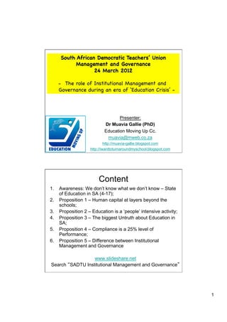 South African Democratic Teachers’ Union
           Management and Governance
                  24 March 2012

    -  The role of Institutional Management and
    Governance during an era of ‘Education Crisis’ -




                                 Presenter:
                          Dr Muavia Gallie (PhD)
                          Education Moving Up Cc.
                           muavia@mweb.co.za
                            http://muavia-gallie.blogspot.com
                   http://iwanttoturnaroundmyschool.blogspot.com




                        Content
1.  Awareness: We don’t know what we don’t know – State
    of Education in SA (4-17);
2.  Proposition 1 – Human capital at layers beyond the
    schools;
3.  Proposition 2 – Education is a ‘people’ intensive activity;
4.  Proposition 3 – The biggest Untruth about Education in
    SA;
5.  Proposition 4 – Compliance is a 25% level of
    Performance;
6.  Proposition 5 – Difference between Institutional
    Management and Governance

                 www.slideshare.net
Search SADTU Institutional Management and Governance




                                                                   1
 