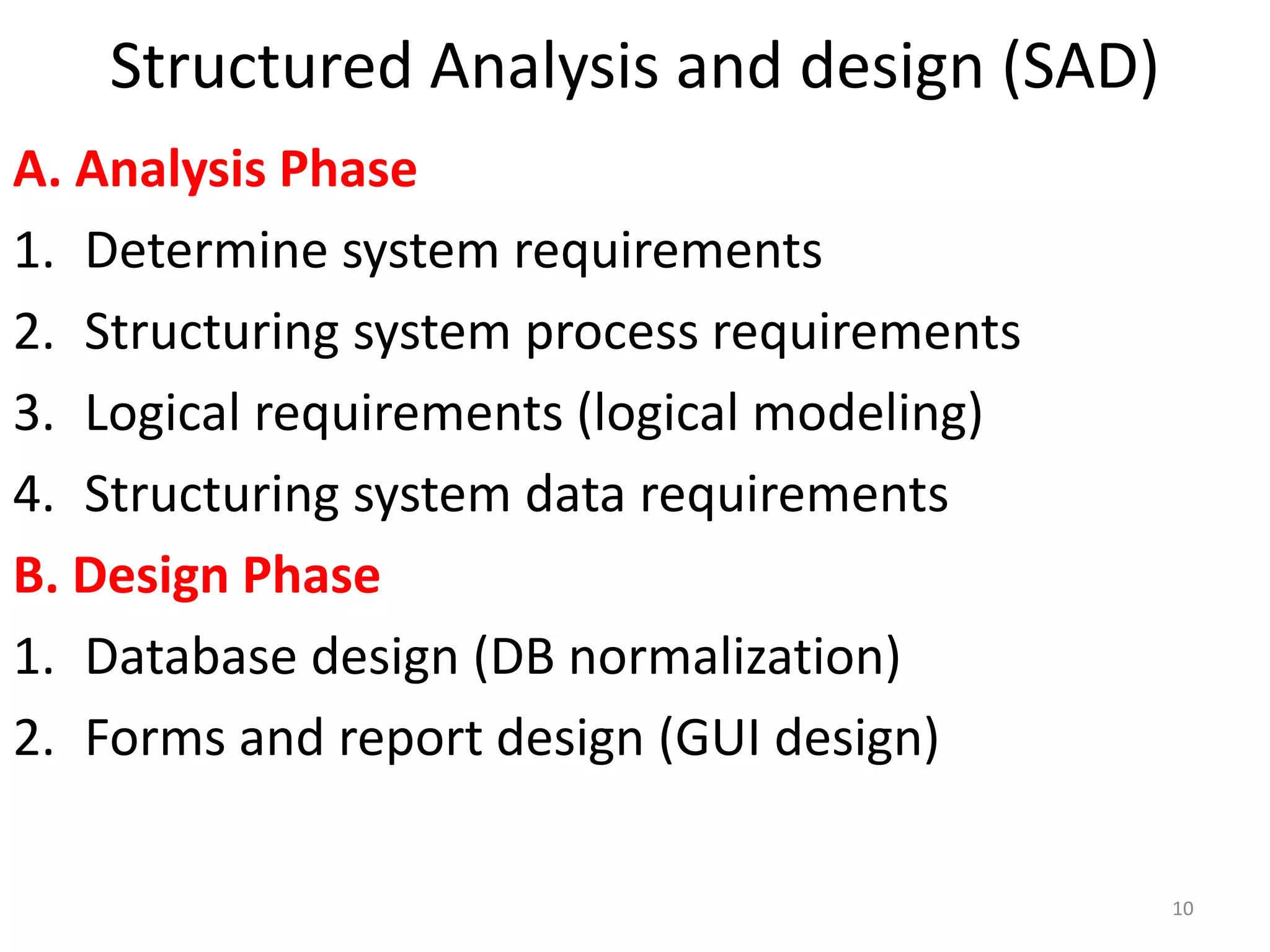 Structured Analysis and design (SAD)A. Analysis PhaseDetermine system requirementsStructuring system process requirementsLogical requirements (logical modeling)Structuring system data requirementsB. Design PhaseDatabase design (DB normalization)Forms and report design (GUI design)10