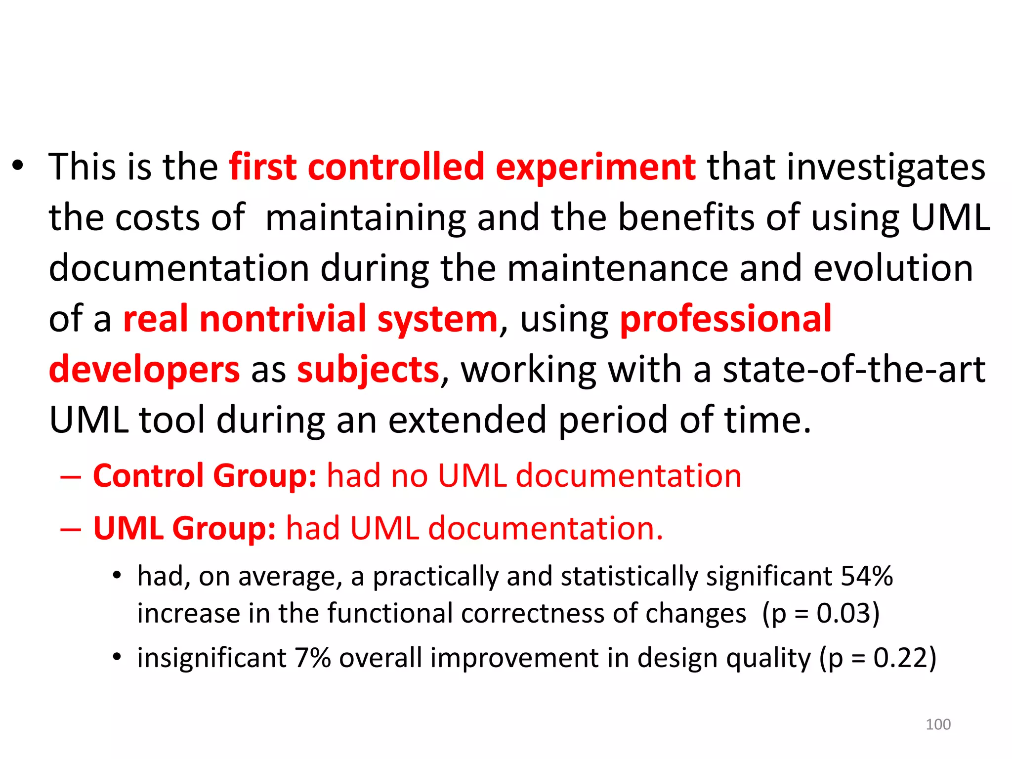 This is the first controlled experiment that investigates the costs of  maintaining and the benefits of using UML documentation during the maintenance and evolution of a real nontrivial system, using professionaldevelopersas subjects, working with a state-of-the-art UML tool during an extended period of time. Control Group: had no UML documentationUML Group: had UML documentation.had, on average, a practically and statistically significant 54% increase in the functional correctness of changes  (p = 0.03)insignificant 7% overall improvement in design quality (p = 0.22)100