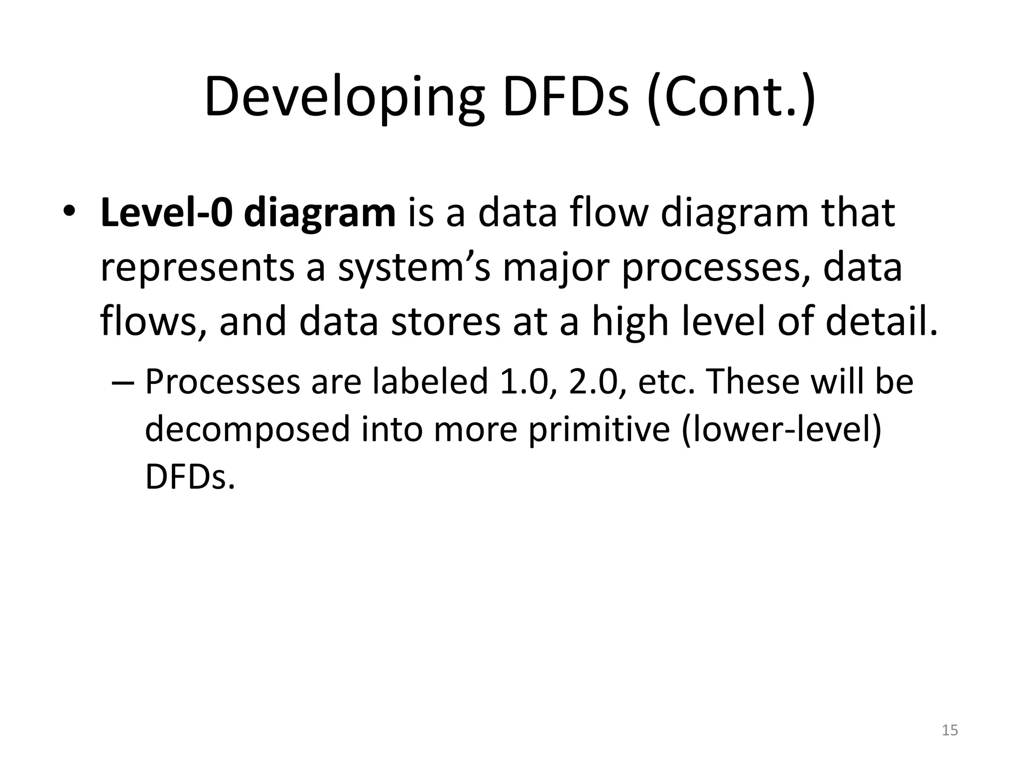Developing DFDs (Cont.)Level-0 diagram is a data flow diagram that represents a system’s major processes, data flows, and data stores at a high level of detail.Processes are labeled 1.0, 2.0, etc. These will be decomposed into more primitive (lower-level) DFDs.15