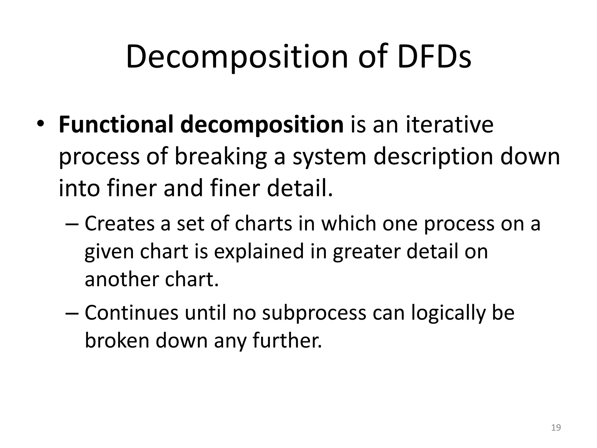 Decomposition of DFDsFunctional decomposition is an iterative process of breaking a system description down into finer and finer detail.Creates a set of charts in which one process on a given chart is explained in greater detail on another chart.Continues until no subprocess can logically be broken down any further.19