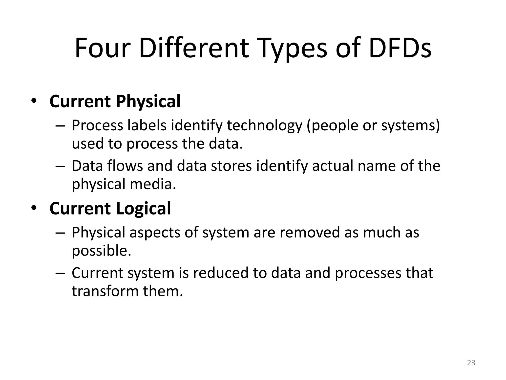 Four Different Types of DFDsCurrent PhysicalProcess labels identify technology (people or systems) used to process the data.Data flows and data stores identify actual name of the physical media. Current LogicalPhysical aspects of system are removed as much as possible.Current system is reduced to data and processes that transform them.23