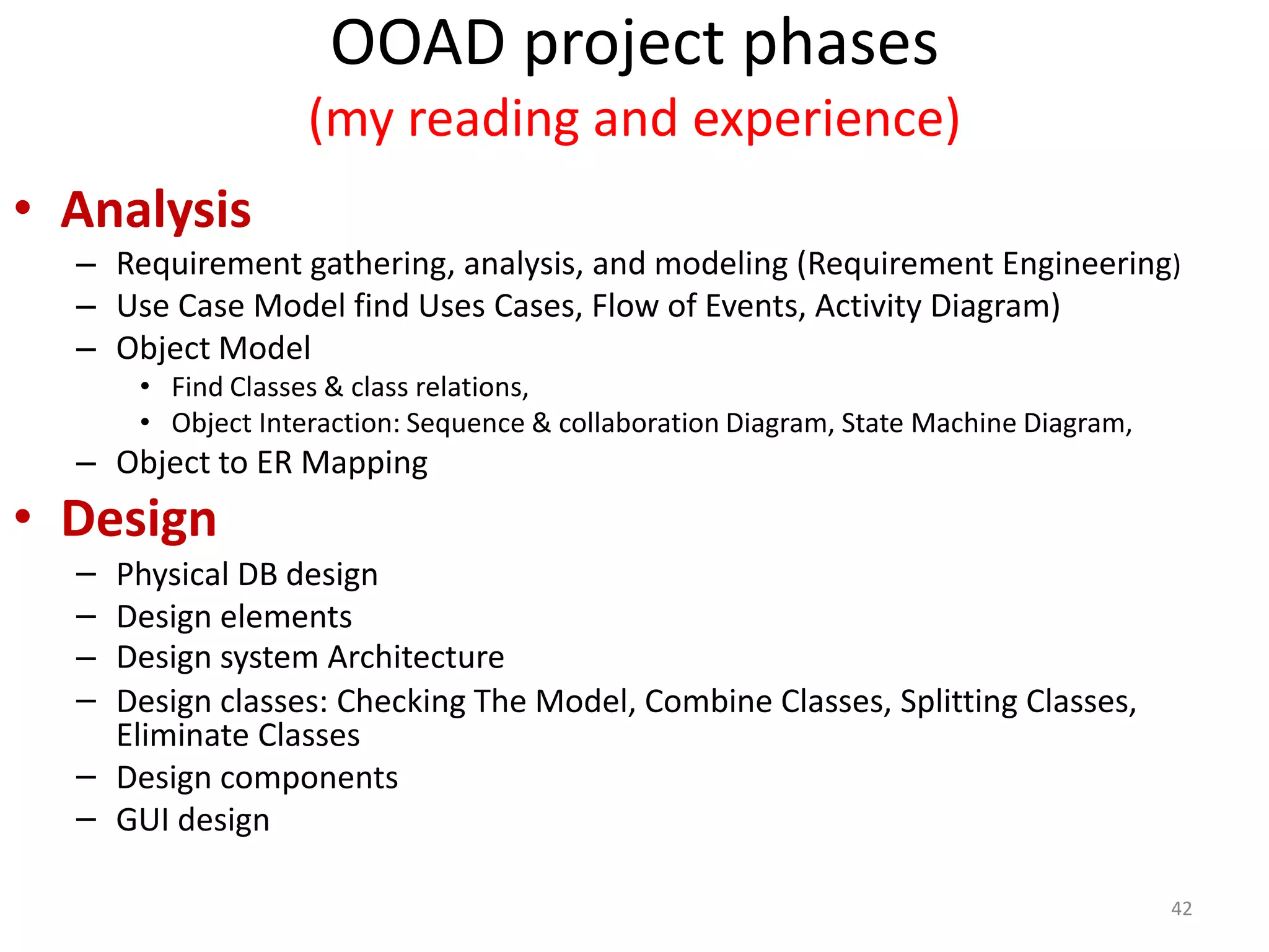 OOAD project phases(my reading and experience)AnalysisRequirement gathering, analysis, and modeling (Requirement Engineering)Use Case Model find Uses Cases, Flow of Events, Activity Diagram)Object Model Find Classes & class relations, Object Interaction: Sequence & collaboration Diagram, State Machine Diagram, Object to ER MappingDesignPhysical DB designDesign elements Design system ArchitectureDesign classes: Checking The Model, Combine Classes, Splitting Classes, Eliminate ClassesDesign components GUI design42