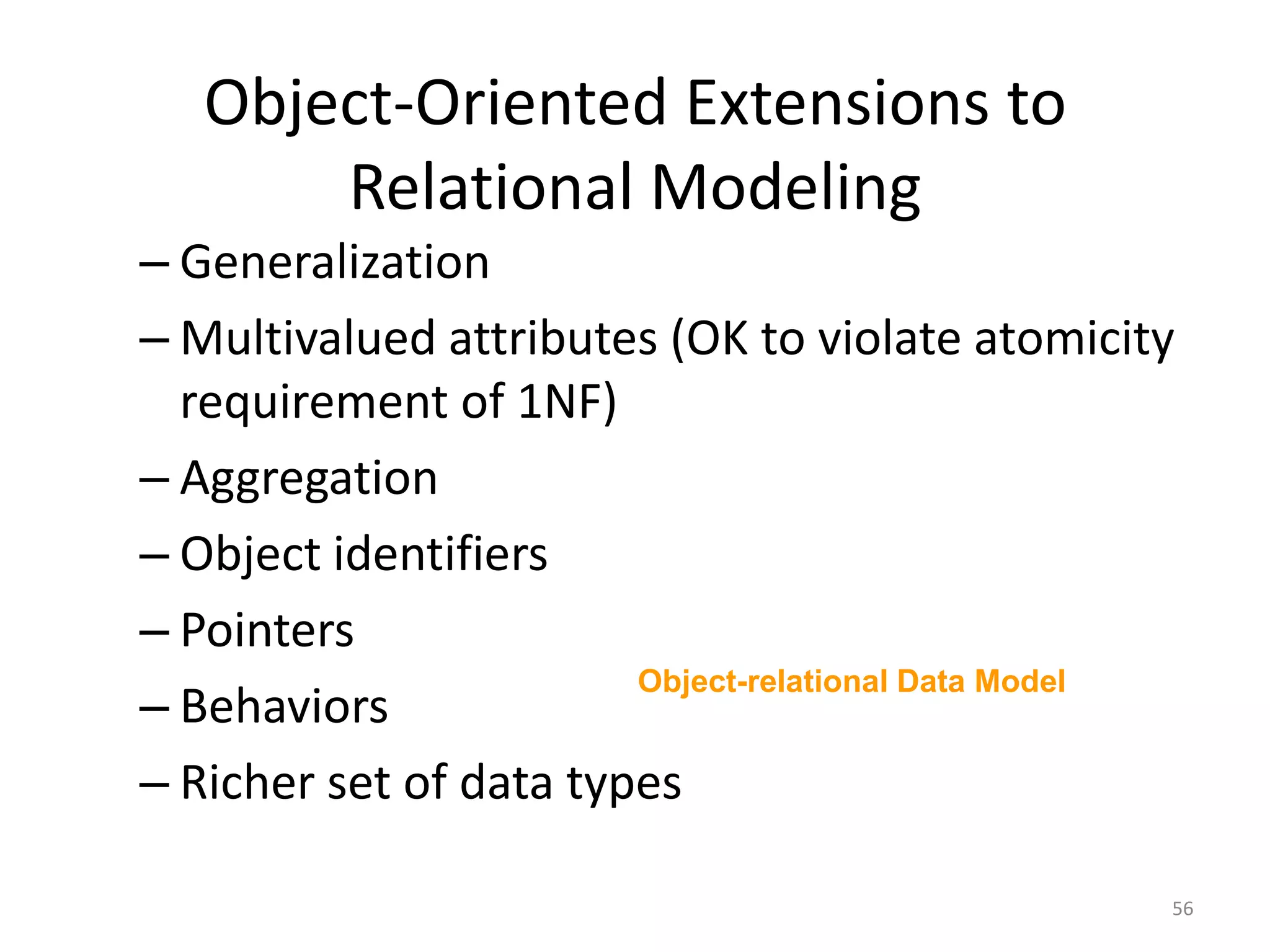 Object-Oriented Extensions to Relational ModelingGeneralizationMultivalued attributes (OK to violate atomicity requirement of 1NF)AggregationObject identifiersPointersBehaviorsRicher set of data typesObject-relational Data Model56