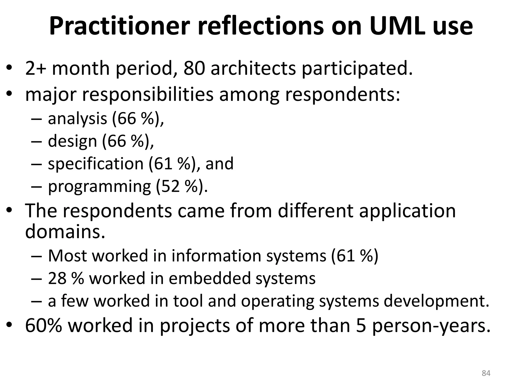 Practitioner reflections on UML use2+ month period, 80 architects participated. major responsibilities among respondents:analysis (66 %),design (66 %),specification (61 %), andprogramming (52 %).The respondents came from different application domains.Most worked in information systems (61 %)28 % worked in embedded systemsa few worked in tool and operating systems development. 60% worked in projects of more than 5 person-years.84