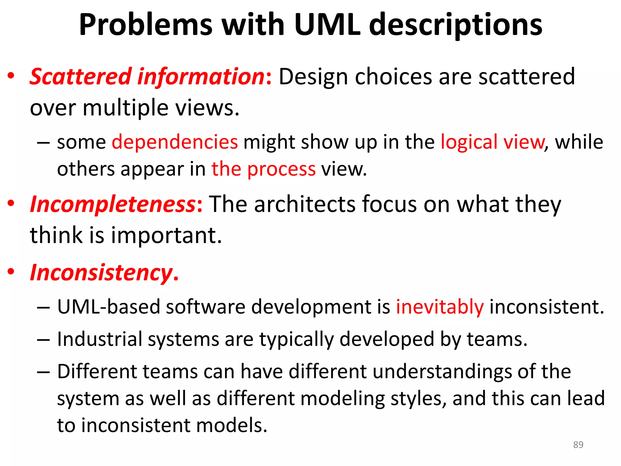 Problems with UML descriptionsScattered information:Design choices are scattered over multiple views.some dependencies might show up in the logical view, while others appear in the process view.Incompleteness:The architects focus on what they think is important.Inconsistency. UML-based software development is inevitably inconsistent. Industrial systems are typically developed by teams.Different teams can have different understandings of the system as well as different modeling styles, and this can lead to inconsistent models.89