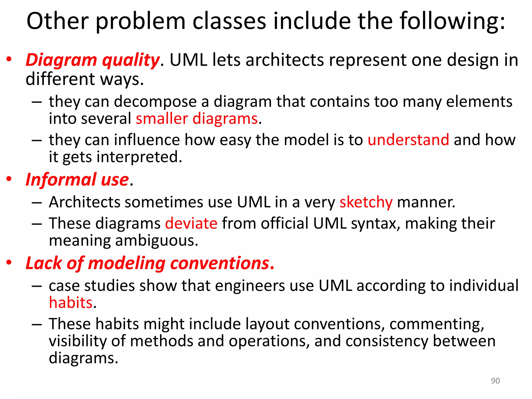 Other problem classes include the following:Diagram quality. UML lets architects represent one design in different ways. they can decompose a diagram that contains too many elements into several smaller diagrams. they can influence how easy the model is to understand and how it gets interpreted.Informal use. Architects sometimes use UML in a very sketchy manner. These diagrams deviatefrom official UML syntax, making their meaning ambiguous.Lack of modeling conventions. case studies show that engineers use UML according to individual habits. These habits might include layout conventions, commenting, visibility of methods and operations, and consistency between diagrams.90