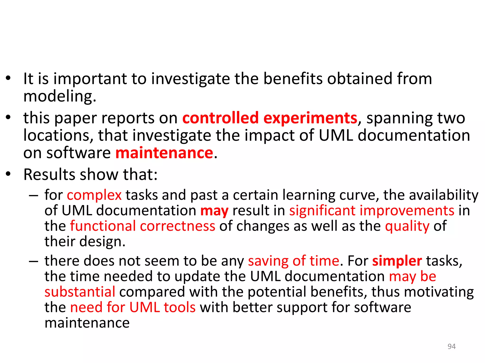 It is important to investigate the benefits obtained from modeling. this paper reports on controlled experiments, spanning two locations, that investigate the impact of UML documentation on software maintenance. Results show that: for complex tasks and past a certain learning curve, the availability of UML documentation may result in significant improvements in the functional correctness of changes as well as the quality of their design.there does not seem to be any saving of time. For simpler tasks, the time needed to update the UML documentation may be substantialcompared with the potential benefits, thus motivating the need for UML tools with better support for software maintenance94