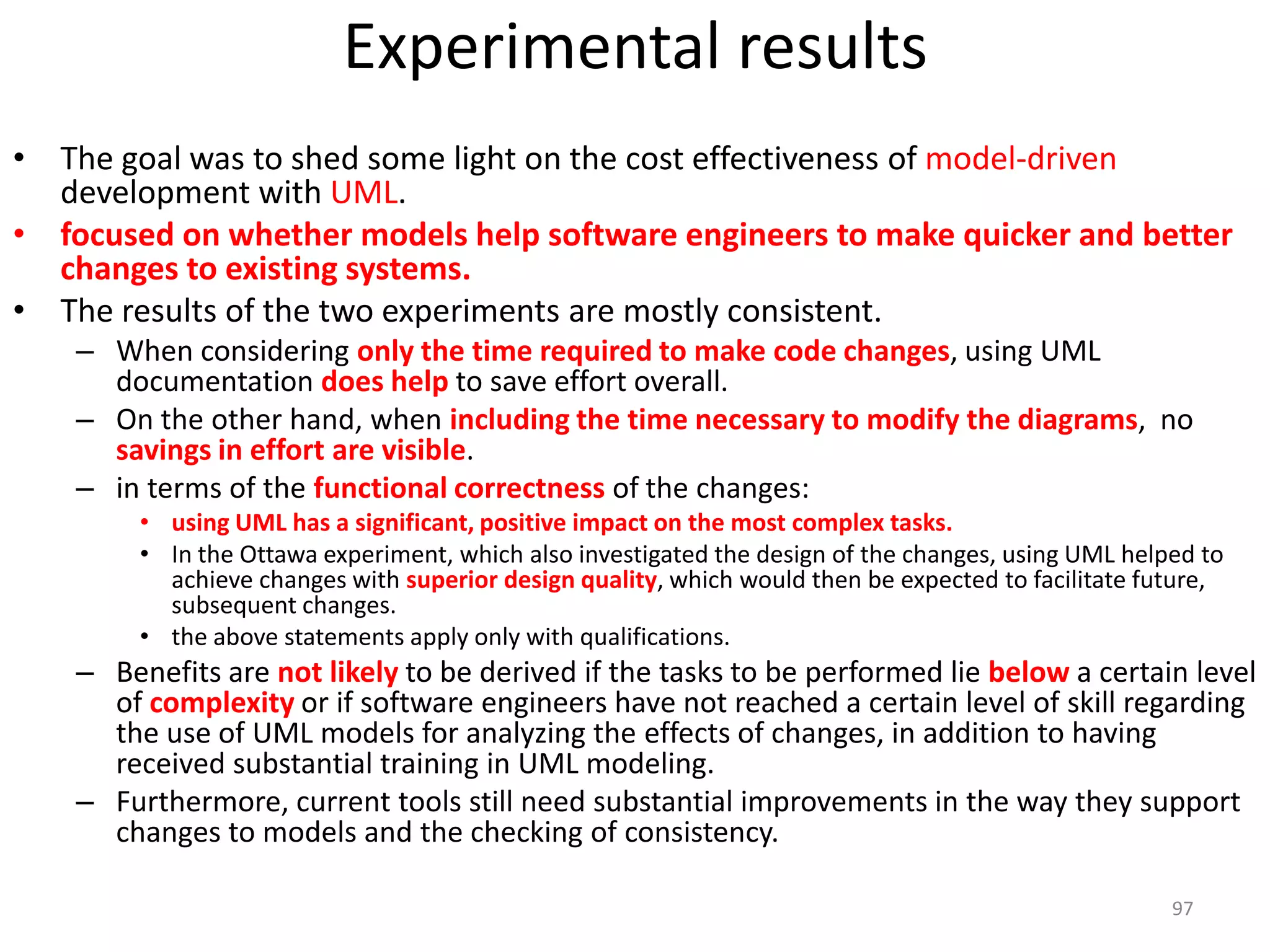 Experimental resultsThe goal was to shed some light on the cost effectiveness of model-driven development with UML. focused on whether models help software engineers to make quicker and better changes to existing systems. The results of the two experiments are mostly consistent. When considering only the time required to make code changes, using UML documentation does help to save effort overall. On the other hand, when including the time necessary to modify the diagrams,  no savings in effort are visible. in terms of the functional correctness of the changes:using UML has a significant, positive impact on the most complex tasks.In the Ottawa experiment, which also investigated the design of the changes, using UML helped to achieve changes with superior design quality, which would then be expected to facilitate future, subsequent changes.the above statements apply only with qualifications.Benefits are not likely to be derived if the tasks to be performed lie belowa certain level of complexityor if software engineers have not reached a certain level of skill regarding the use of UML models for analyzing the effects of changes, in addition to having received substantial training in UML modeling. Furthermore, current tools still need substantial improvements in the way they support changes to models and the checking of consistency.97