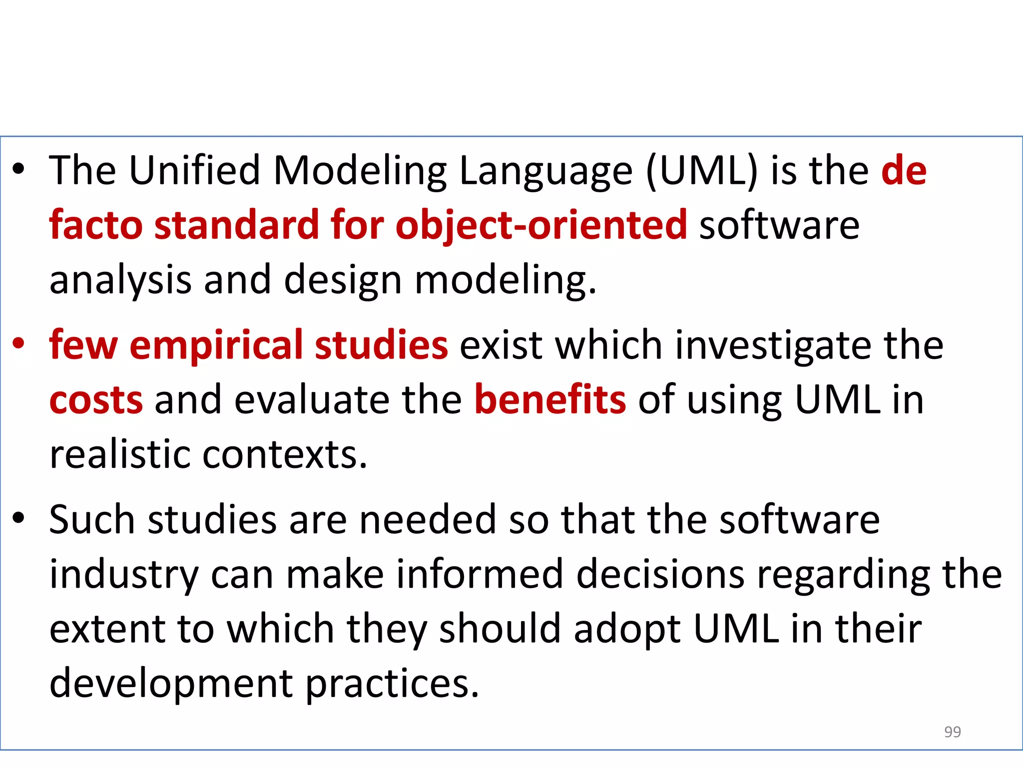 The Unified Modeling Language (UML) is the de facto standard for object-oriented software analysis and design modeling.few empirical studies exist which investigate the costsand evaluate the benefitsof using UML in realistic contexts. Such studies are needed so that the software industry can make informed decisions regarding the extent to which they should adopt UML in their development practices. 99