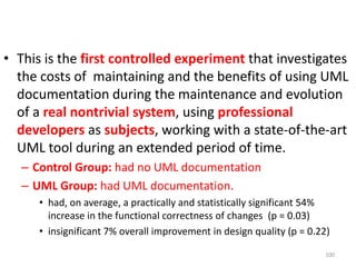 This is the first controlled experiment that investigates the costs of  maintaining and the benefits of using UML documentation during the maintenance and evolution of a real nontrivial system, using professionaldevelopersas subjects, working with a state-of-the-art UML tool during an extended period of time. Control Group: had no UML documentationUML Group: had UML documentation.had, on average, a practically and statistically significant 54% increase in the functional correctness of changes  (p = 0.03)insignificant 7% overall improvement in design quality (p = 0.22)100