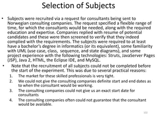 Selection of SubjectsSubjects were recruited via a request for consultants being sent to Norwegian consulting companies. The request specified a flexible range of time, for which the consultants would be needed, along with the required education and expertise. Companies replied with resume of potential candidates and these were then screened to verify that they indeed complied with the requirements. The subjects were required to at least have a bachelor’s degree in informatics (or its equivalent), some familiarity with UML (use case, class,  sequence, and state diagrams), and some project experience with the following technologies: Struts, JavaServerPages (JSP), Java 2, HTML, the Eclipse IDE, and MySQL.Note that the recruitment of all subjects could not be completed before the start of the experiment. This was due to several practical reasons:The market for these skilled professionals is very tight.We could not give the consulting companies definite start and end dates as to when the consultant would be working.The consulting companies could not give us an exact start date for consultantsThe consulting companies often could not guarantee that the consultant would be available.102