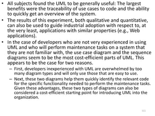 All of the qualitative evidence suggests that the observed impact of UML on change quality and productivity is probably very conservative in this experiment. The UML subjects were at a disadvantage when it came to Struts experience and familiarity with Java. We also observed that half of the subjects only used two diagram types, with the use case and sequence diagrams being, by far, the most used. Four of the subjects did not use the UML to the extent that they could have due to concern that UML would make them less efficient and out of habit (not being used to using UML). The subjects also experienced severe problems when dealing with the tool and in understanding the large sequence and class diagrams. However, the qualitative evidence also explains the observed benefits of UML. The no-UML group had more problems in understanding a complex part of the system.110