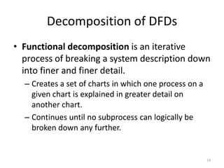 Decomposition of DFDsFunctional decomposition is an iterative process of breaking a system description down into finer and finer detail.Creates a set of charts in which one process on a given chart is explained in greater detail on another chart.Continues until no subprocess can logically be broken down any further.19