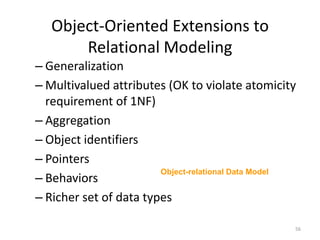 Object-Oriented Extensions to Relational ModelingGeneralizationMultivalued attributes (OK to violate atomicity requirement of 1NF)AggregationObject identifiersPointersBehaviorsRicher set of data typesObject-relational Data Model56