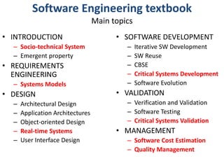 Software Engineering textbookMain topics INTRODUCTIONSocio-technical SystemEmergent propertyREQUIREMENTS ENGINEERINGSystems ModelsDESIGNArchitectural DesignApplication ArchitecturesObject-oriented DesignReal-time SystemsUser Interface DesignSOFTWARE DEVELOPMENTIterative SW DevelopmentSW ReuseCBSECritical Systems DevelopmentSoftware EvolutionVALIDATIONVerification and ValidationSoftware TestingCritical Systems ValidationMANAGEMENTSoftware Cost EstimationQuality Management