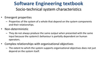 Software Engineering textbookSocio-technical system characteristicsEmergent propertiesProperties of the system of a whole that depend on the system components and their relationships.Non-deterministicThey do not always produce the same output when presented with the same input because the systems’s behaviour is partially dependent on human operators.Complex relationships with organisational objectivesThe extent to which the system supports organisational objectives does not just depend on the system itself.