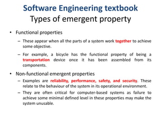 Software Engineering textbookTypes of emergent propertyFunctional properties These appear when all the parts of a system work togetherto achieve some objective. For example, a bicycle has the functional property of being a transportationdevice once it has been assembled from its components.Non-functional emergent propertiesExamples are reliability, performance, safety, and security. These relate to the behaviour of the system in its operational environment.They are often critical for computer-based systems as failure to achieve some minimal defined level in these properties may make the system unusable.