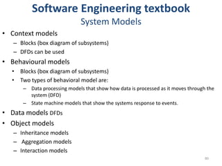 Software Engineering textbookSystem ModelsContext models Blocks (box diagram of subsystems)DFDs can be usedBehavioural modelsBlocks (box diagram of subsystems)Two types of behavioral model are:Data processing models that show how data is processed as it moves through the system (DFD)State machine models that show the systems response to events.Data models DFDsObject modelsInheritance modelsAggregation modelsInteraction models80