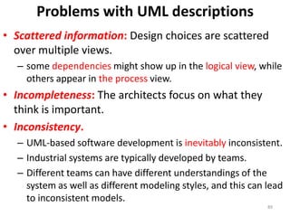 Problems with UML descriptionsScattered information:Design choices are scattered over multiple views.some dependencies might show up in the logical view, while others appear in the process view.Incompleteness:The architects focus on what they think is important.Inconsistency. UML-based software development is inevitably inconsistent. Industrial systems are typically developed by teams.Different teams can have different understandings of the system as well as different modeling styles, and this can lead to inconsistent models.89