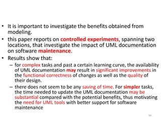 It is important to investigate the benefits obtained from modeling. this paper reports on controlled experiments, spanning two locations, that investigate the impact of UML documentation on software maintenance. Results show that: for complex tasks and past a certain learning curve, the availability of UML documentation may result in significant improvements in the functional correctness of changes as well as the quality of their design.there does not seem to be any saving of time. For simpler tasks, the time needed to update the UML documentation may be substantialcompared with the potential benefits, thus motivating the need for UML tools with better support for software maintenance94