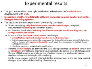 Experimental resultsThe goal was to shed some light on the cost effectiveness of model-driven development with UML. focused on whether models help software engineers to make quicker and better changes to existing systems. The results of the two experiments are mostly consistent. When considering only the time required to make code changes, using UML documentation does help to save effort overall. On the other hand, when including the time necessary to modify the diagrams,  no savings in effort are visible. in terms of the functional correctness of the changes:using UML has a significant, positive impact on the most complex tasks.In the Ottawa experiment, which also investigated the design of the changes, using UML helped to achieve changes with superior design quality, which would then be expected to facilitate future, subsequent changes.the above statements apply only with qualifications.Benefits are not likely to be derived if the tasks to be performed lie belowa certain level of complexityor if software engineers have not reached a certain level of skill regarding the use of UML models for analyzing the effects of changes, in addition to having received substantial training in UML modeling. Furthermore, current tools still need substantial improvements in the way they support changes to models and the checking of consistency.97