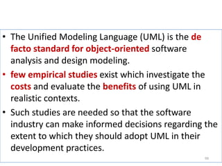 The Unified Modeling Language (UML) is the de facto standard for object-oriented software analysis and design modeling.few empirical studies exist which investigate the costsand evaluate the benefitsof using UML in realistic contexts. Such studies are needed so that the software industry can make informed decisions regarding the extent to which they should adopt UML in their development practices. 99
