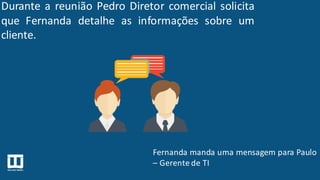 Durante a reunião Pedro Diretor comercial solicita
que Fernanda detalhe as informações sobre um
cliente.
Fernanda manda uma mensagem para Paulo
– Gerente de TI
 
