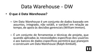 • O	
  que	
  é	
  Data	
  Warehouse?
– Um Data Warehouse é um conjunto de dados baseado em
assuntos, integrado, não volátil, e variável em relação ao
tempo, de apoio às decisões gerenciais (William Immon).
– É um conjunto de ferramentas e técnicas de projeto, que
quando aplicadas às necessidades específicas dos usuários
e aos bancos de dados específicos permitirá que planejem
e construam um Data Warehouse (Ralph Kimball).
Data	
  Warehouse	
  -­‐ DW
 