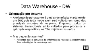 • Orientação	
  por	
  Assunto
– A orientação por assunto é uma característica marcante de
um DW, pois toda modelagem será voltada em torno dos
principais assuntos da empresa. Enquanto todos os
sistemas transacionais estão voltados para processos e
aplicações específicas, os DWs objetivam assuntos.
– Mas o que são assuntos?
• Assuntos são o conjunto de informações relativas à determinada
área estratégica de uma empresa.
Data	
  Warehouse	
  -­‐ DW
 