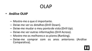 • Análise	
  OLAP
– Mostre-­‐me o que é importante.
– Deixe-­‐me ver os detalhes (Drill Down).
– Deixe-­‐me mudar o meu pontode vista (Drill Up).
– Deixe-­‐me ver outras informações (Drill Across).
– Mostre-­‐me os melhores e os piores (Ranking).
– Deixe-­‐me comprar com os anos anteriores (Análise
Comparativa).
OLAP
 