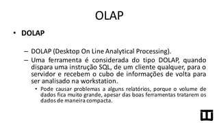 • DOLAP
– DOLAP (Desktop On Line Analytical Processing).
– Uma ferramenta é considerada do tipo DOLAP, quando
dispara uma instrução SQL, de um cliente qualquer, para o
servidor e recebem o cubo de informações de volta para
ser analisado na workstation.
• Pode causar problemas a alguns relatórios, porque o volume de
dados fica muito grande, apesar das boas ferramentas tratarem os
dados de maneira compacta.
OLAP
 