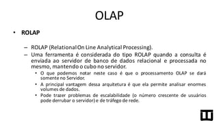 • ROLAP
– ROLAP (RelationalOn Line Analytical Processing).
– Uma ferramenta é considerada do tipo ROLAP quando a consulta é
enviada ao servidor de banco de dados relacional e processada no
mesmo, mantendo o cubo no servidor.
• O que podemos notar neste caso é que o processamento OLAP se dará
somenteno Servidor.
• A principal vantagem dessa arquitetura é que ela permite analisar enormes
volumes de dados.
• Pode trazer problemas de escalabilidade (o número crescente de usuários
pode derrubar o servidor) e de tráfego de rede.
OLAP
 
