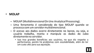• MOLAP
– MOLAP (MultidimensionalOn Une AnalyticalProcessing).
– Uma ferramenta é considerada do tipo MOLAP quando se
processa com um servidor multidimensional.
– O acesso aos dados ocorre diretamente no banco, ou seja, o
usuário trabalha, monta e manipula os dados do cubo
diretamenteno servidor.
• Isso traz grandes benefícios aos usuários, no que diz respeito a
performance, porém há problemas com escalabilidade, além de ter
um custo alto para sua aquisição.
 