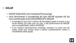 • HOLAP
– HOLAP (Hybrid On Une AnalyticalProcessing).
– Uma ferramenta é considerada do tipo HOLAP quando ela faz
uma combinação entreDOLAP/ROLAP e MOLAP.
• A vantagem é que com a mistura de tecnologias pode-­‐se extrair o que
há de melhor em cada uma, ou seja, a alta performance do MOLAP
com a escalabilidade melhor do ROLAP.
• É um sistema extremamente completo, contudo é o mais caro de
todos, sendo que muitas vezes a análise custo/beneficio mostra a
inviabilidade desta opção.
 