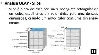 • Análise	
  OLAP	
  -­‐ Slice
– Slice é o ato de escolher um subconjunto retangular de
um cubo, escolhendo um valor único para uma de suas
dimensões, criando um novo cubo com uma dimensão
menos.
 