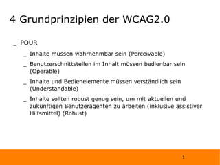 4 Grundprinzipien der WCAG2.0 POUR Inhalte müssen wahrnehmbar sein (Perceivable) Benutzerschnittstellen im Inhalt müssen bedienbar sein (Operable) Inhalte und Bedienelemente müssen verständlich sein (Understandable) Inhalte sollten robust genug sein, um mit aktuellen und zukünftigen Benutzeragenten zu arbeiten (inklusive assistiver Hilfsmittel) (Robust) 