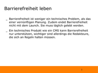 Barrierefreiheit leben Barrierefreiheit ist weniger ein technisches Problem, als das einer vernünftigen Planung. Zudem endet Barrierefreiheit nicht mit dem Launch. Sie muss täglich gelebt werden. Ein technisches Produkt wie ein CMS kann Barrierefreiheit nur unterstützen, wichtiger sind allerdings die Redakteure, die sich an Regeln halten müssen. 