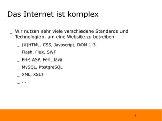 Das Internet ist komplex Wir nutzen sehr viele verschiedene Standards und Technologien, um eine Website zu betreiben. (X)HTML, CSS, Javascript, DOM 1-3  Flash, Flex, SWF  PHP, ASP, Perl, Java  MySQL, PostgreSQL  XML, XSLT  ... 